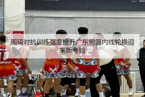 周琦对抗训练强度提升广东男篮内线轮换迎来新考验