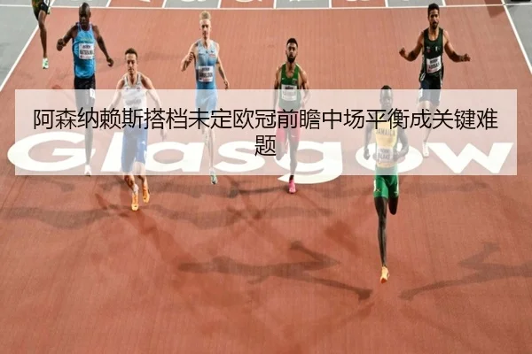 阿森纳赖斯搭档未定欧冠前瞻中场平衡成关键难题